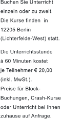 Buchen Sie Unterricht  einzeln oder zu zweit.  Die Kurse finden in  12205 Berlin  (Lichterfelde-West) statt.  Die Unterrichtsstunde   60 Minuten kostet  je Teilnehmer  20,00  (inkl. MwSt.).  Preise fr Block- Buchungen, Crash-Kurse  oder Unterricht bei Ihnen  zuhause auf Anfrage.